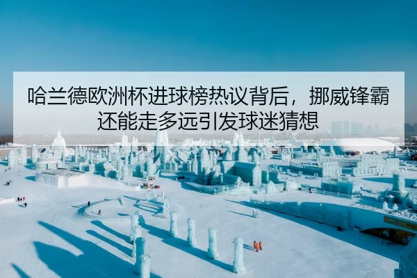 哈兰德欧洲杯进球榜热议背后，挪威锋霸还能走多远引发球迷猜想